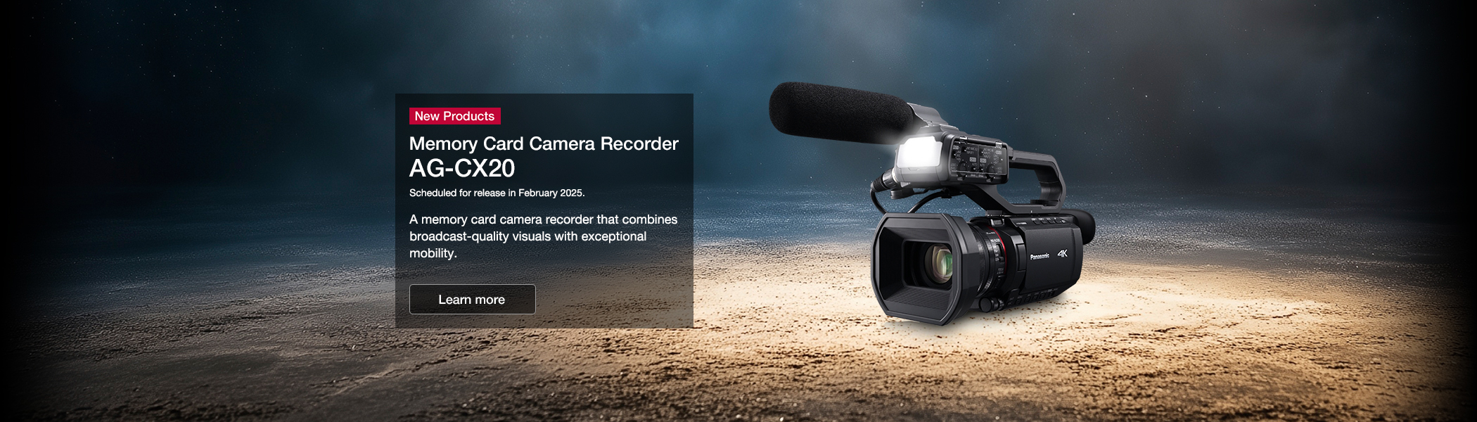 New Products Memory Card Camera Recorder AG-CX20 Scheduled for release in February 2025. A memory card camera recorder that combines broadcast-quality visuals with exceptional mobility.