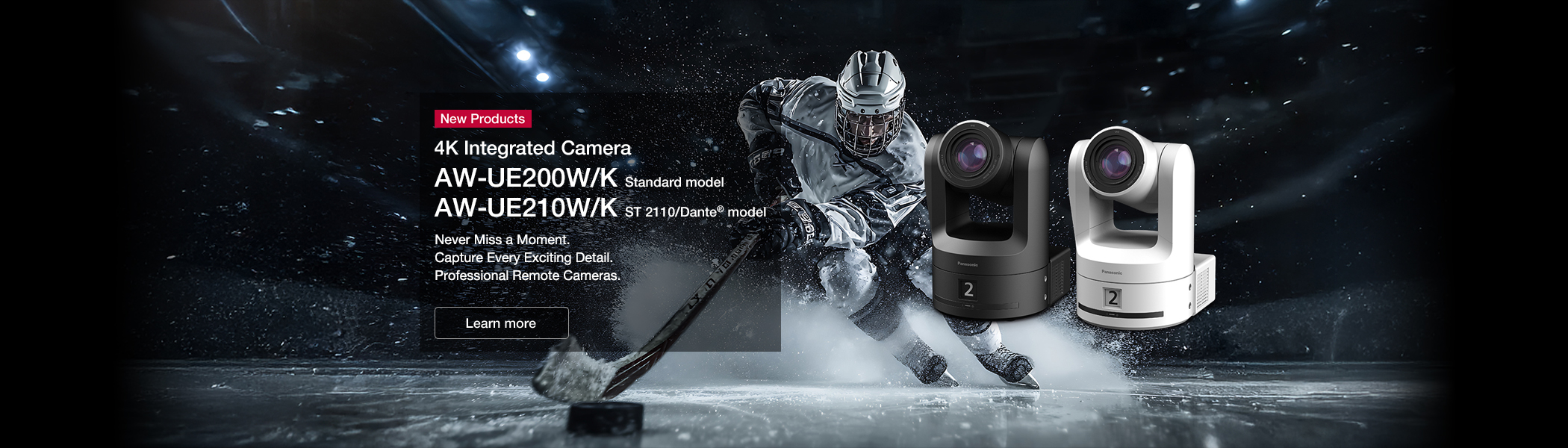 4K Integrated Camera AW-UE200W/K Standard model AW-UE210W/K ST 2110/Dante® model Never Miss a Moment. Capture Every Exciting Detail. Professional Remote Cameras.