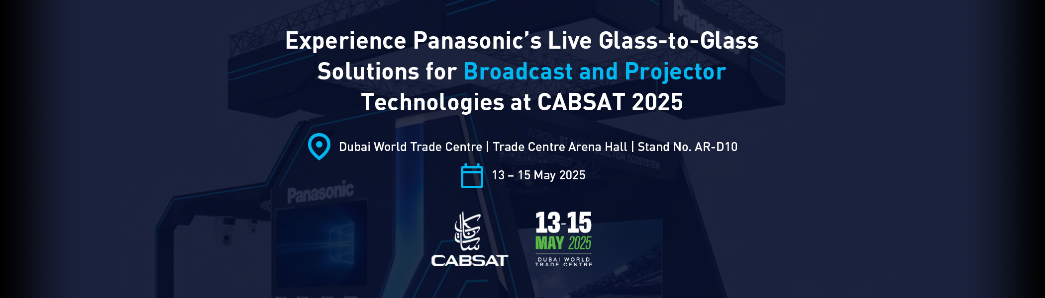 Experience Panasonic’s Live Glass-to-Glass Solutions for Broadcast and Projector Technologies at CABSAT 2025. Dubai World Trade Centre | Trade Centre Arena Hall | Stand No. AR-D10. 13 – 15 May 2025.