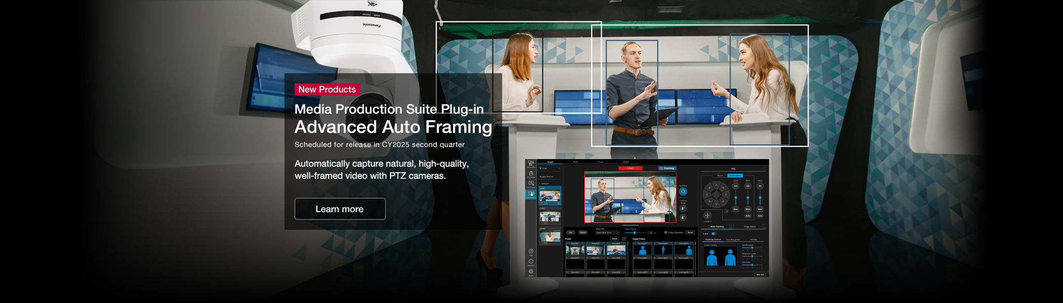 New Products Media Production Suite Plug-in Advanced Auto Framing Scheduled for release in CY2025 second quarter Automatically capture natural, high-quality, well-framed video with PTZ cameras.